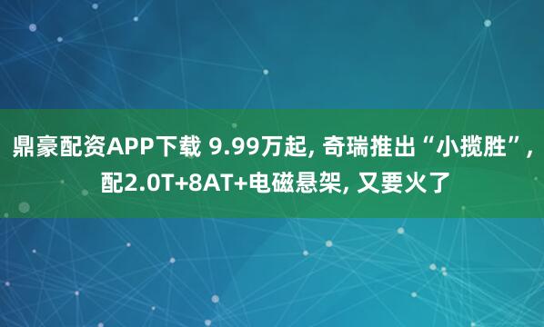 鼎豪配资APP下载 9.99万起, 奇瑞推出“小揽胜”, 配2.0T+8AT+电磁悬架, 又要火了