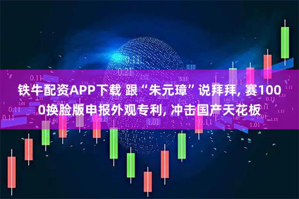 铁牛配资APP下载 跟“朱元璋”说拜拜, 赛1000换脸版申报外观专利, 冲击国产天花板