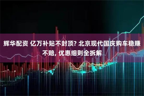 辉华配资 亿万补贴不封顶? 北京现代国庆购车稳赚不赔, 优惠细则全拆解