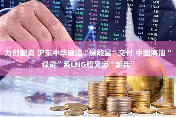 力创配资 沪东中华建造“绿能星”交付 中国海油“绿能”系LNG船又添“新兵”