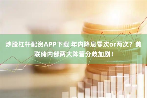 炒股杠杆配资APP下载 年内降息零次or两次？美联储内部两大阵营分歧加剧！