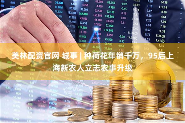 美林配资官网 城事 | 种荷花年销千万，95后上海新农人立志农事升级