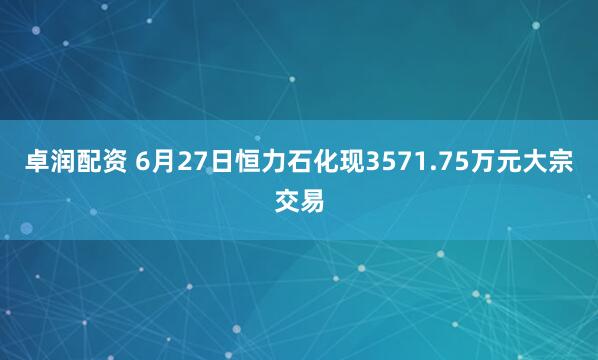 卓润配资 6月27日恒力石化现3571.75万元大宗交易
