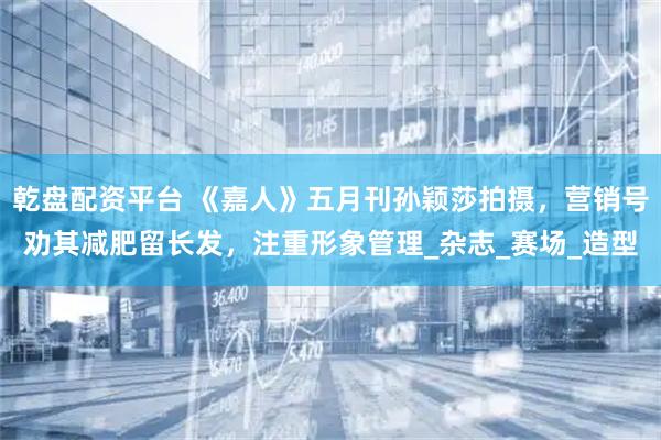 乾盘配资平台 《嘉人》五月刊孙颖莎拍摄，营销号劝其减肥留长发，注重形象管理_杂志_赛场_造型