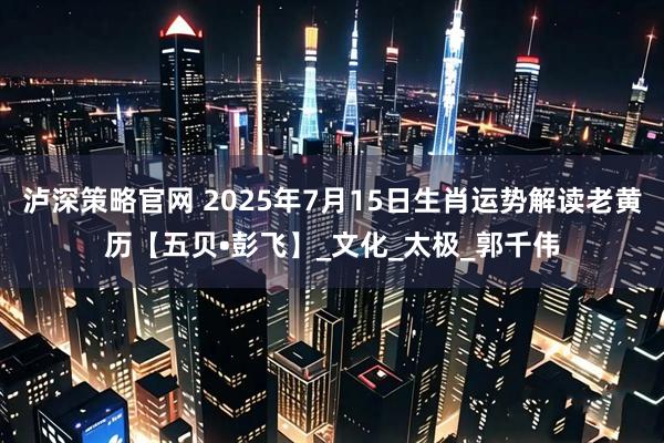 泸深策略官网 2025年7月15日生肖运势解读老黄历【五贝•彭飞】_文化_太极_郭千伟