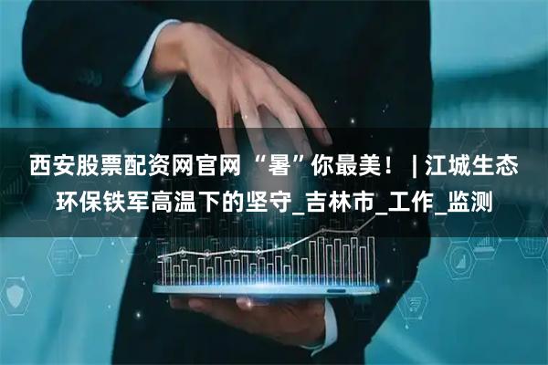 西安股票配资网官网 “暑”你最美！ | 江城生态环保铁军高温下的坚守_吉林市_工作_监测