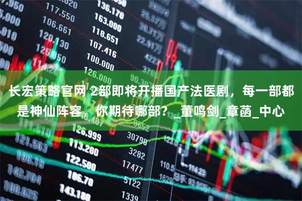 长宏策略官网 2部即将开播国产法医剧，每一部都是神仙阵容，你期待哪部？_董鸣剑_章菡_中心