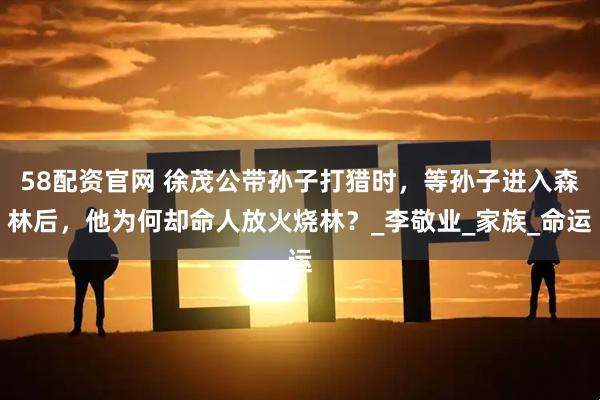 58配资官网 徐茂公带孙子打猎时，等孙子进入森林后，他为何却命人放火烧林？_李敬业_家族_命运