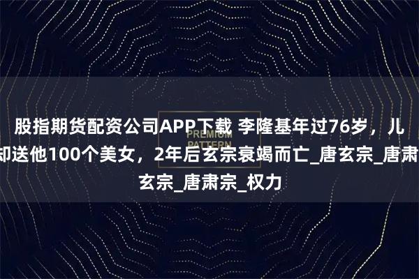 股指期货配资公司APP下载 李隆基年过76岁，儿子李亨却送他100个美女，2年后玄宗衰竭而亡_唐玄宗_唐肃宗_权力