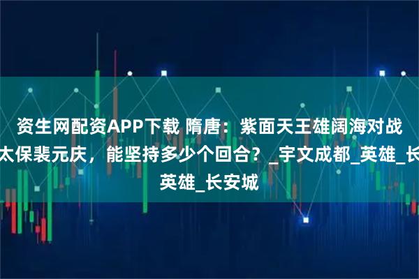资生网配资APP下载 隋唐：紫面天王雄阔海对战银锤太保裴元庆，能坚持多少个回合？_宇文成都_英雄_长安城