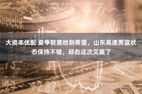 大资本优配 夏季联赛给到希望，山东高速男篮状态保持不错，邱彪这次又赢了