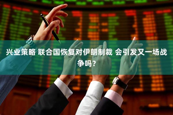 兴业策略 联合国恢复对伊朗制裁 会引发又一场战争吗？