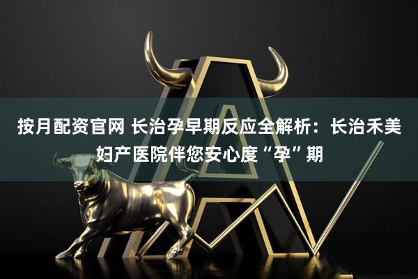 按月配资官网 长治孕早期反应全解析：长治禾美妇产医院伴您安心度“孕”期