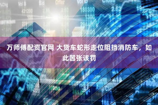 万师傅配资官网 大货车蛇形走位阻挡消防车，如此嚣张该罚