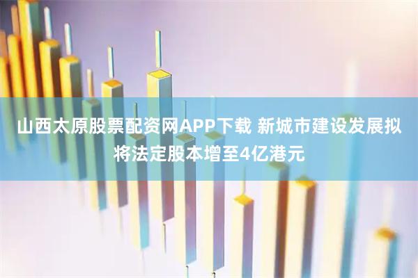 山西太原股票配资网APP下载 新城市建设发展拟将法定股本增至4亿港元