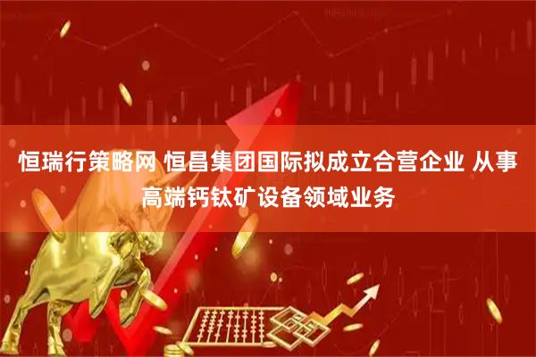 恒瑞行策略网 恒昌集团国际拟成立合营企业 从事高端钙钛矿设备领域业务