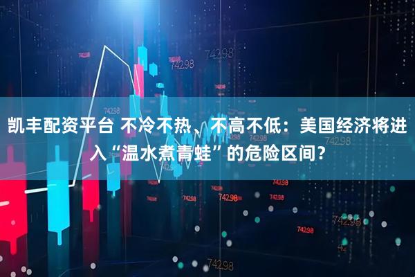凯丰配资平台 不冷不热、不高不低：美国经济将进入“温水煮青蛙”的危险区间？