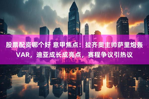 股票配资哪个好 意甲焦点：拉齐奥主帅萨里炮轰VAR，迪亚成长成亮点，赛程争议引热议