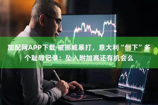 加配网APP下载 被挪威暴打，意大利“创下”多个耻辱记录：坠入附加赛还有机会么