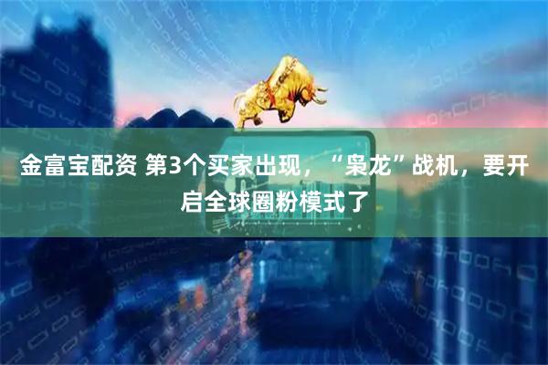金富宝配资 第3个买家出现，“枭龙”战机，要开启全球圈粉模式了