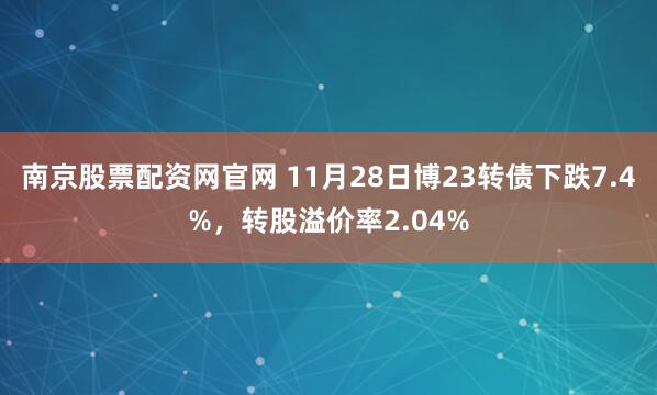 南京股票配资网官网 11月28日博23转债下跌7.4%，转股溢价率2.04%