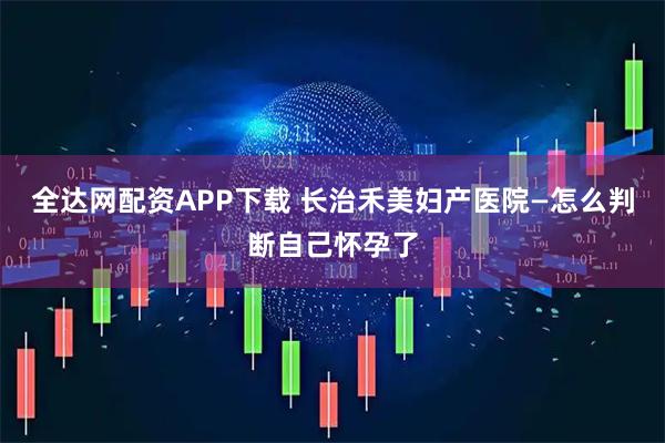 全达网配资APP下载 长治禾美妇产医院—怎么判断自己怀孕了