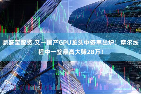 鼎盛宝配资 又一国产GPU龙头中签率出炉！摩尔线程中一签最高大赚28万！