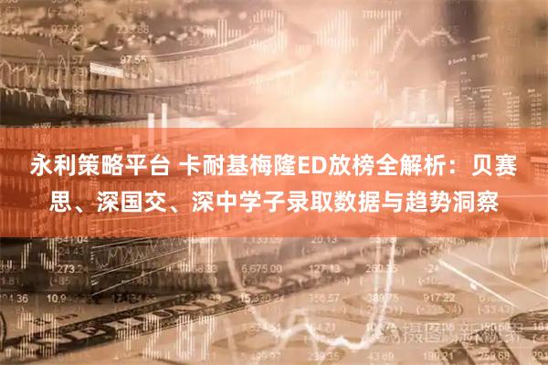 永利策略平台 卡耐基梅隆ED放榜全解析：贝赛思、深国交、深中学子录取数据与趋势洞察