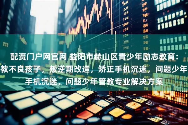 配资门户网官网 益阳市赫山区青少年励志教育：问题少年成长，管教不良孩子，叛逆期改造，矫正手机沉迷，问题少年管教专业解决方案