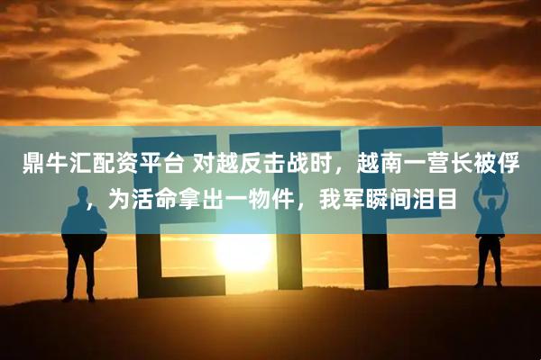 鼎牛汇配资平台 对越反击战时，越南一营长被俘，为活命拿出一物件，我军瞬间泪目