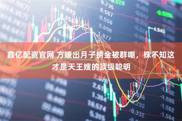 鑫亿配资官网 方媛出月子捞金被群嘲，殊不知这才是天王嫂的顶级聪明