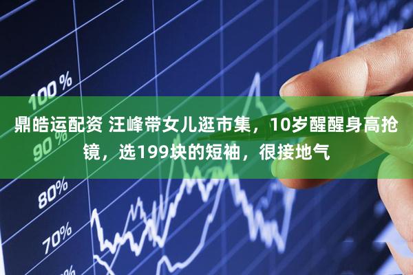 鼎皓运配资 汪峰带女儿逛市集，10岁醒醒身高抢镜，选199块的短袖，很接地气