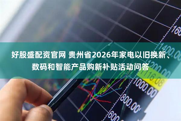 好股盛配资官网 贵州省2026年家电以旧换新、数码和智能产品购新补贴活动问答