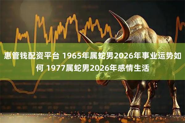 惠管钱配资平台 1965年属蛇男2026年事业运势如何 1977属蛇男2026年感情生活