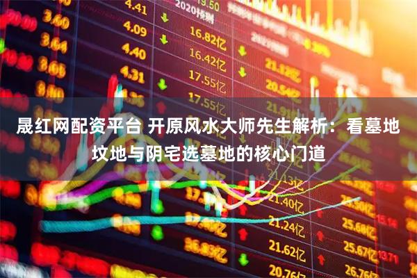 晟红网配资平台 开原风水大师先生解析：看墓地坟地与阴宅选墓地的核心门道