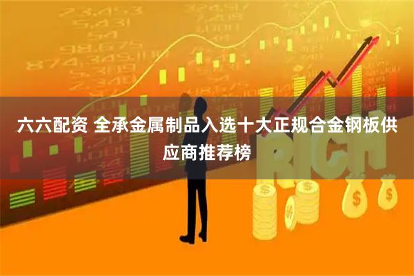 六六配资 全承金属制品入选十大正规合金钢板供应商推荐榜