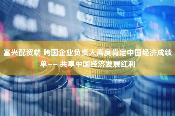 富兴配资端 跨国企业负责人高度肯定中国经济成绩单—— 共享中国经济发展红利