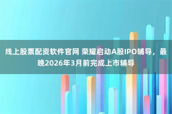 线上股票配资软件官网 荣耀启动A股IPO辅导，最晚2026年3月前完成上市辅导