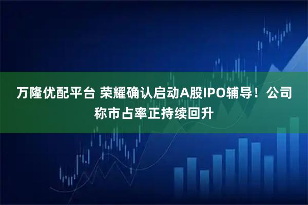 万隆优配平台 荣耀确认启动A股IPO辅导！公司称市占率正持续回升