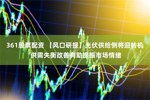 361股票配资 【风口研报】光伏供给侧将迎转机 供需失衡改善有助提振市场情绪