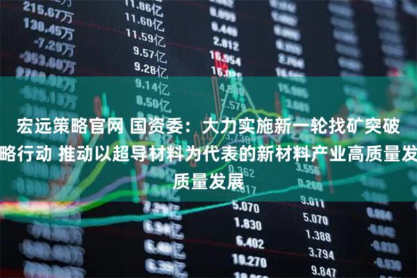 宏远策略官网 国资委：大力实施新一轮找矿突破战略行动 推动以超导材料为代表的新材料产业高质量发展