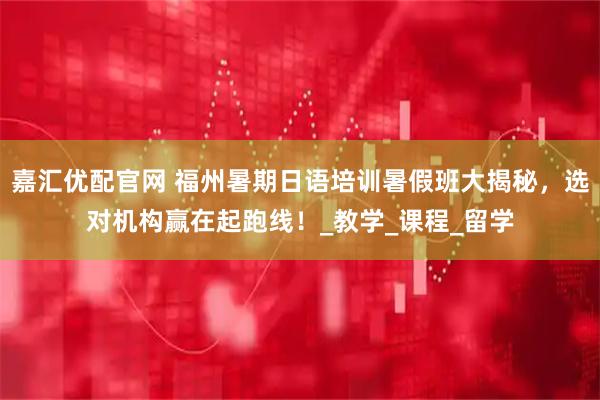 嘉汇优配官网 福州暑期日语培训暑假班大揭秘，选对机构赢在起跑线！_教学_课程_留学