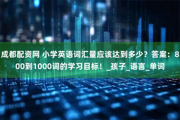 成都配资网 小学英语词汇量应该达到多少？答案：800到1000词的学习目标！_孩子_语言_单词