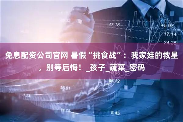 免息配资公司官网 暑假“挑食战”：我家娃的救星，别等后悔！_孩子_蔬菜_密码