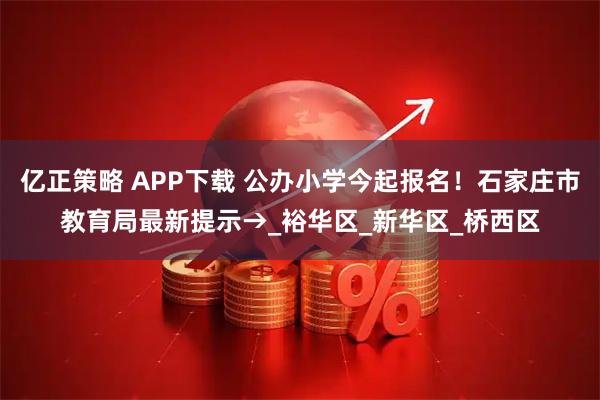亿正策略 APP下载 公办小学今起报名！石家庄市教育局最新提示→_裕华区_新华区_桥西区
