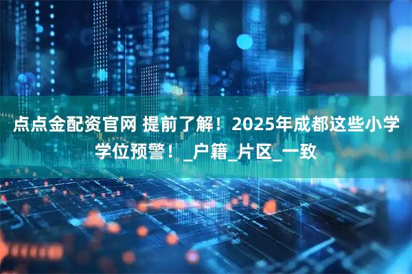 点点金配资官网 提前了解！2025年成都这些小学学位预警！_户籍_片区_一致