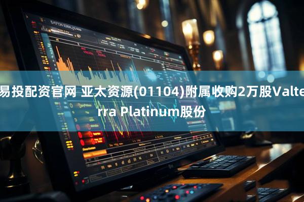 易投配资官网 亚太资源(01104)附属收购2万股Valterra Platinum股份