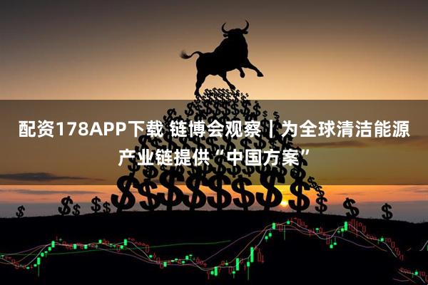 配资178APP下载 链博会观察｜为全球清洁能源产业链提供“中国方案”