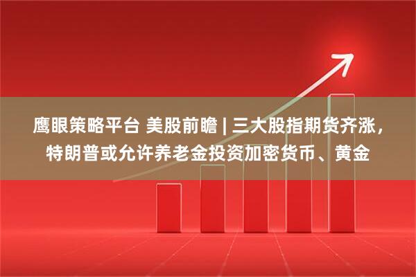 鹰眼策略平台 美股前瞻 | 三大股指期货齐涨，特朗普或允许养老金投资加密货币、黄金