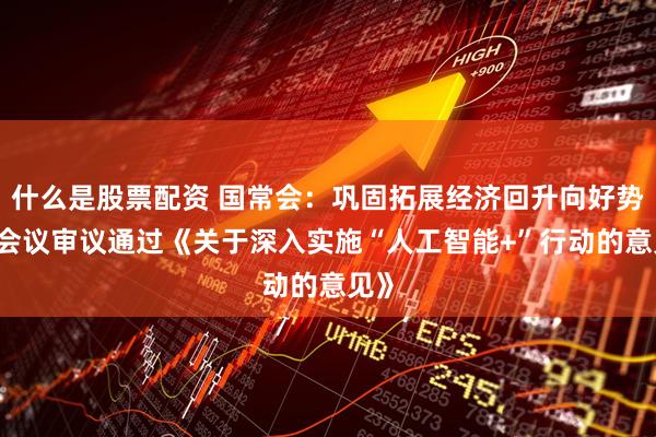 什么是股票配资 国常会：巩固拓展经济回升向好势头 会议审议通过《关于深入实施“人工智能+”行动的意见》